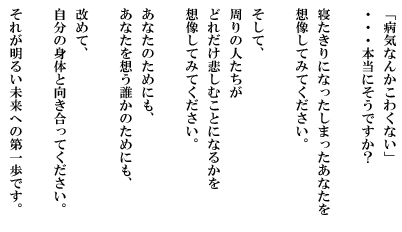 「病気なんかこわくない」・・・本当にそうですか？寝たきりになってしまったあなたを想像してみてください。そして、周りの人たちがどれだけ悲しむことになるかを想像してみてください。あなたのためにも、あなたを想う誰かのためにも、改めて、自分の身体と向き合ってください。それが明るい未来への第一歩です。